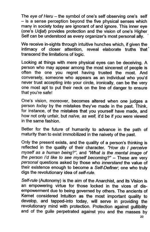The eye of Heru — the symbol of one’s self observing one’s self —is a sense perception beyond the five physical senses which many in society today are ignorant of and ignore. This inner eye (one’s Udjaf) provides protection and the vision of one’s Higher Self can be understood as every organizer’s most personal ally. We receive in-sights through intuitive hunches which, if given the intimacy of closer attention, reveal elaborate truths ‘that transcend the limitations of logic. Looking at things with mere physical eyes can be deceiving. A person who may appear among the most sincerest of people is often the one you regret having trusted the most. And conversely, someone who appears as an individual who you’d never trust accepting into your circle, ironically, can be the very one most apt to put their neck on the line of danger to ensure that you’re safe! One’s vision, moreover, becomes altered when one judges a person foday by the mistakes they’ve made in the past. Think, for instance, of the mistakes that you yourself have made, and how ot only unfair, but nalve, as well, itd be if you were viewed in the same fashion. Better for the future of humanity to advance in the path of maturity than to exist immobilized in the naivety of the past. Only the present exists, and the quality of a person’s thinking is reflected in the quality of their character. *How do | perceive myself as a human being?”, and “What is the mental image of the person I’d like to see myself becoming?” — These are very personal questions asked by those who innerstand the value of their existence enough to become a Self-Definer; one who truly digs the revolutionary idea of self-rule. Self-rule (Autonomy) is the aim of the Anarchist, and its Vision is an empowering virtue for those locked in the vices of dis- empowerment due to being governed by others. The ancients of Kemet considered Intuition as the most important quality to develop, and tapped-into today, will serve in providing the revolutionary mind with protection. Protection against gullbikty and of the guile perpetrated against you and the masses by =